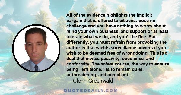 All of the evidence highlights the implicit bargain that is offered to citizens: pose no challenge and you have nothing to worry about. Mind your own business, and support or at least tolerate what we do, and you'll be