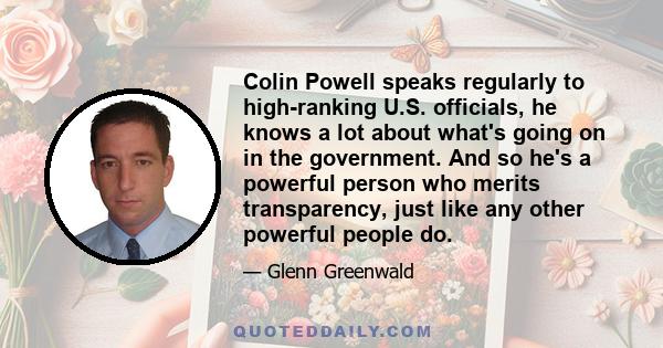 Colin Powell speaks regularly to high-ranking U.S. officials, he knows a lot about what's going on in the government. And so he's a powerful person who merits transparency, just like any other powerful people do.