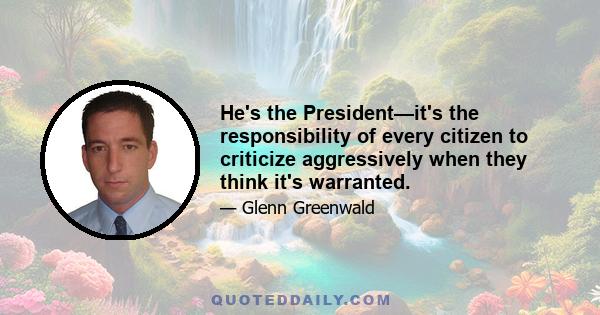 He's the President—it's the responsibility of every citizen to criticize aggressively when they think it's warranted.