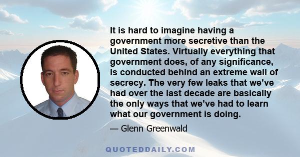 It is hard to imagine having a government more secretive than the United States. Virtually everything that government does, of any significance, is conducted behind an extreme wall of secrecy. The very few leaks that