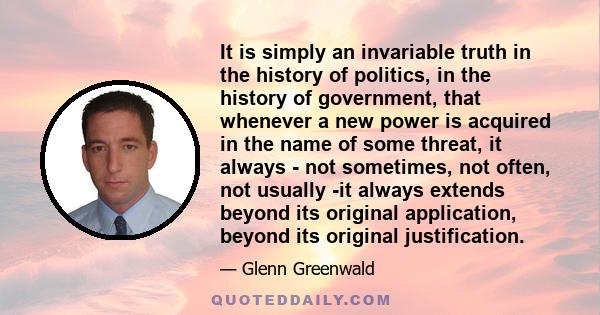 It is simply an invariable truth in the history of politics, in the history of government, that whenever a new power is acquired in the name of some threat, it always - not sometimes, not often, not usually -it always