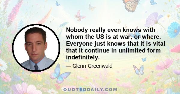 Nobody really even knows with whom the US is at war, or where. Everyone just knows that it is vital that it continue in unlimited form indefinitely.