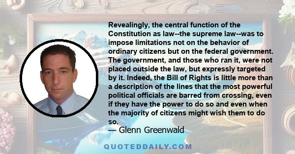 Revealingly, the central function of the Constitution as law--the supreme law--was to impose limitations not on the behavior of ordinary citizens but on the federal government. The government, and those who ran it, were 