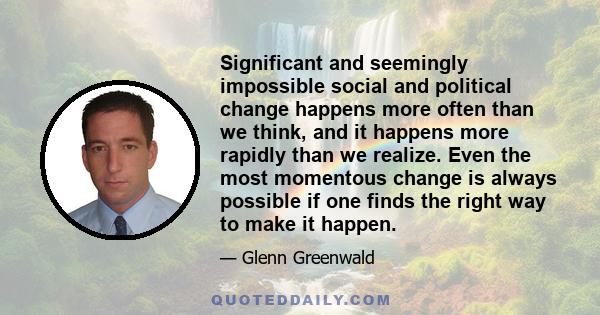 Significant and seemingly impossible social and political change happens more often than we think, and it happens more rapidly than we realize. Even the most momentous change is always possible if one finds the right