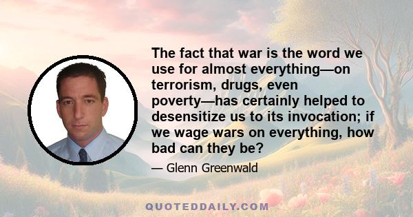 The fact that war is the word we use for almost everything—on terrorism, drugs, even poverty—has certainly helped to desensitize us to its invocation; if we wage wars on everything, how bad can they be?