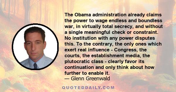 The Obama administration already claims the power to wage endless and boundless war, in virtually total secrecy, and without a single meaningful check or constraint. No institution with any power disputes this. To the