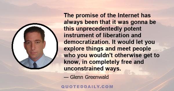 The promise of the Internet has always been that it was gonna be this unprecedentedly potent instrument of liberation and democratization. It would let you explore things and meet people who you wouldn't otherwise get