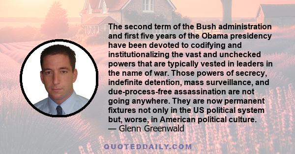 The second term of the Bush administration and first five years of the Obama presidency have been devoted to codifying and institutionalizing the vast and unchecked powers that are typically vested in leaders in the