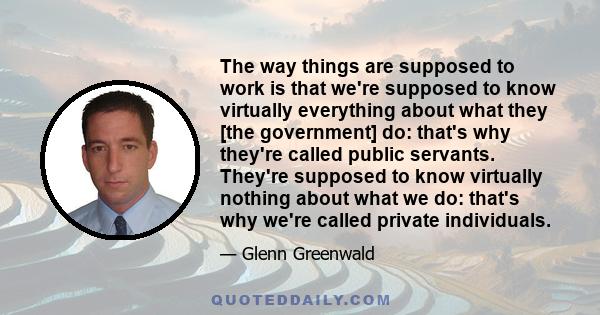 The way things are supposed to work is that we're supposed to know virtually everything about what they [the government] do: that's why they're called public servants. They're supposed to know virtually nothing about