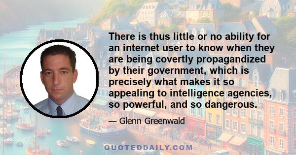 There is thus little or no ability for an internet user to know when they are being covertly propagandized by their government, which is precisely what makes it so appealing to intelligence agencies, so powerful, and so 