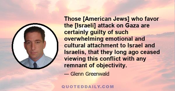 Those [American Jews] who favor the [Israeli] attack on Gaza are certainly guilty of such overwhelming emotional and cultural attachment to Israel and Israelis, that they long ago ceased viewing this conflict with any