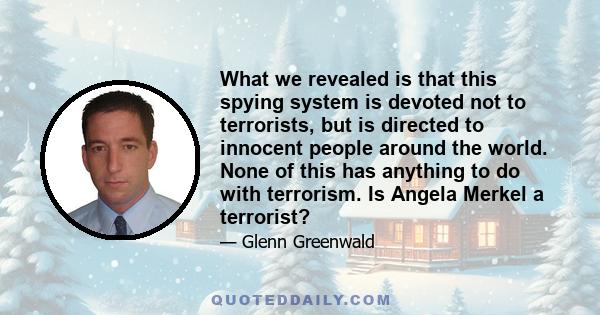 What we revealed is that this spying system is devoted not to terrorists, but is directed to innocent people around the world. None of this has anything to do with terrorism. Is Angela Merkel a terrorist?