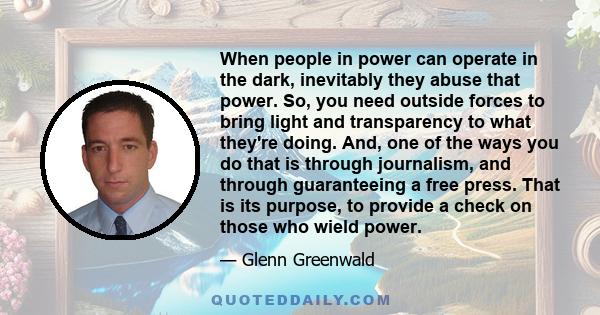 When people in power can operate in the dark, inevitably they abuse that power. So, you need outside forces to bring light and transparency to what they're doing. And, one of the ways you do that is through journalism,