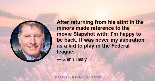 After returning from his stint in the minors made reference to the movie Slapshot with: I'm happy to be back. It was never my aspiration as a kid to play in the Federal league.