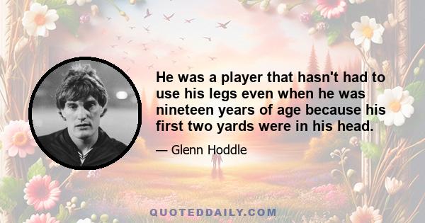 He was a player that hasn't had to use his legs even when he was nineteen years of age because his first two yards were in his head.