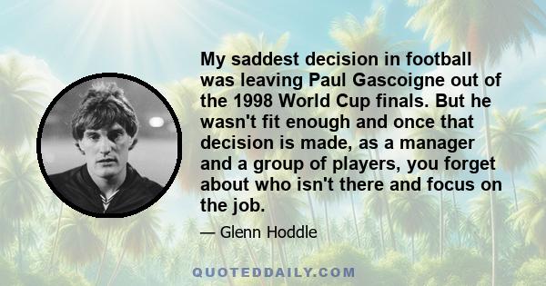 My saddest decision in football was leaving Paul Gascoigne out of the 1998 World Cup finals. But he wasn't fit enough and once that decision is made, as a manager and a group of players, you forget about who isn't there 