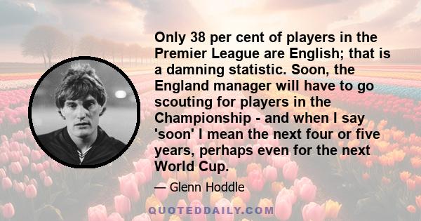 Only 38 per cent of players in the Premier League are English; that is a damning statistic. Soon, the England manager will have to go scouting for players in the Championship - and when I say 'soon' I mean the next four 