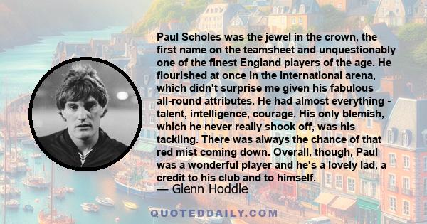 Paul Scholes was the jewel in the crown, the first name on the teamsheet and unquestionably one of the finest England players of the age. He flourished at once in the international arena, which didn't surprise me given