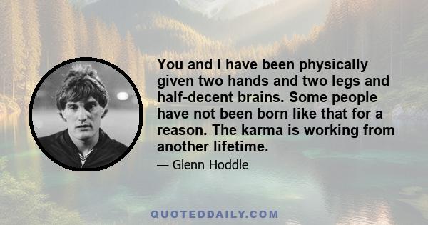 You and I have been physically given two hands and two legs and half-decent brains. Some people have not been born like that for a reason. The karma is working from another lifetime. I have nothing to hide about that.