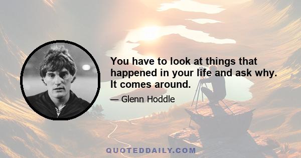 You have to look at things that happened in your life and ask why. It comes around.