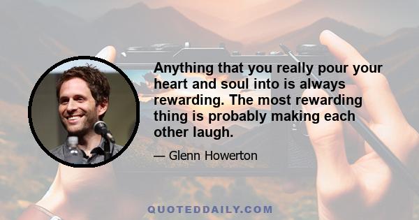 Anything that you really pour your heart and soul into is always rewarding. The most rewarding thing is probably making each other laugh.