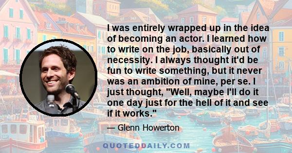 I was entirely wrapped up in the idea of becoming an actor. I learned how to write on the job, basically out of necessity. I always thought it'd be fun to write something, but it never was an ambition of mine, per se. I 