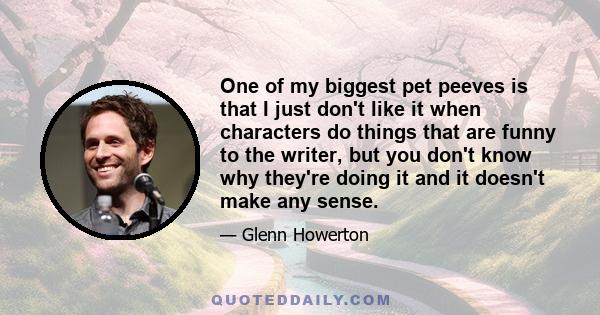 One of my biggest pet peeves is that I just don't like it when characters do things that are funny to the writer, but you don't know why they're doing it and it doesn't make any sense.