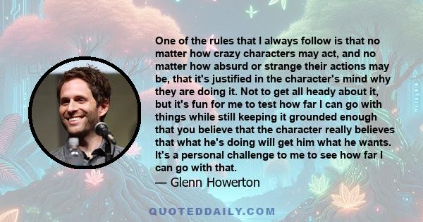 One of the rules that I always follow is that no matter how crazy characters may act, and no matter how absurd or strange their actions may be, that it's justified in the character's mind why they are doing it. Not to