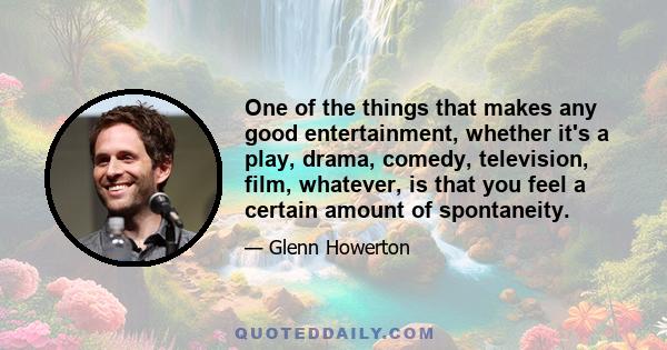 One of the things that makes any good entertainment, whether it's a play, drama, comedy, television, film, whatever, is that you feel a certain amount of spontaneity.