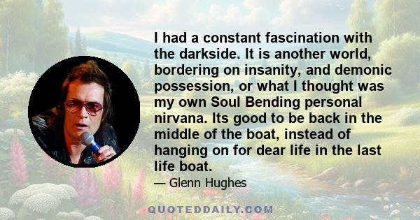 I had a constant fascination with the darkside. It is another world, bordering on insanity, and demonic possession, or what I thought was my own Soul Bending personal nirvana. Its good to be back in the middle of the