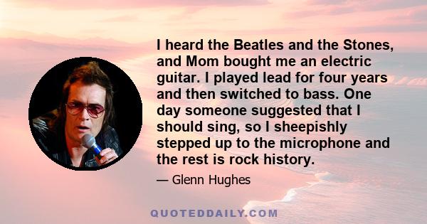 I heard the Beatles and the Stones, and Mom bought me an electric guitar. I played lead for four years and then switched to bass. One day someone suggested that I should sing, so I sheepishly stepped up to the