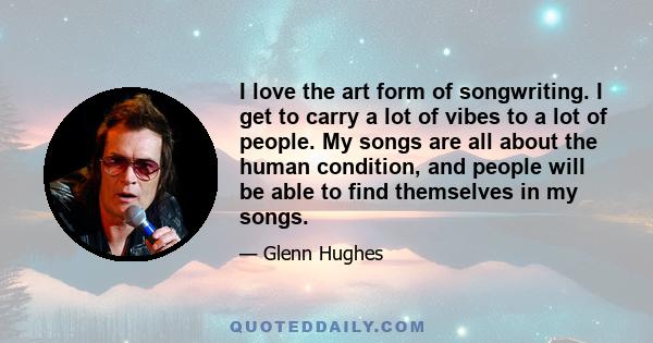 I love the art form of songwriting. I get to carry a lot of vibes to a lot of people. My songs are all about the human condition, and people will be able to find themselves in my songs.