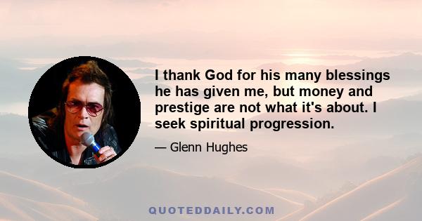 I thank God for his many blessings he has given me, but money and prestige are not what it's about. I seek spiritual progression.