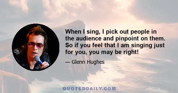 When I sing, I pick out people in the audience and pinpoint on them. So if you feel that I am singing just for you, you may be right!