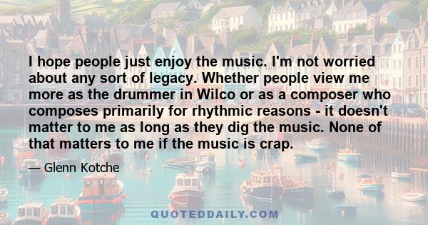 I hope people just enjoy the music. I'm not worried about any sort of legacy. Whether people view me more as the drummer in Wilco or as a composer who composes primarily for rhythmic reasons - it doesn't matter to me as 