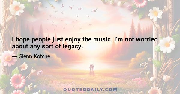 I hope people just enjoy the music. I'm not worried about any sort of legacy.