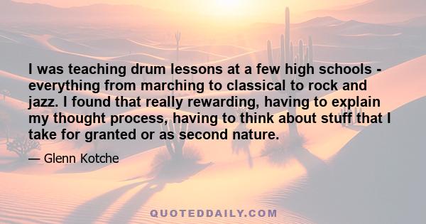 I was teaching drum lessons at a few high schools - everything from marching to classical to rock and jazz. I found that really rewarding, having to explain my thought process, having to think about stuff that I take