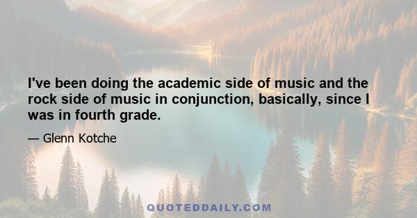 I've been doing the academic side of music and the rock side of music in conjunction, basically, since I was in fourth grade.