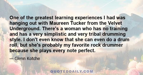 One of the greatest learning experiences I had was hanging out with Maureen Tucker from the Velvet Underground. There's a woman who has no training and has a very simplistic and very tribal drumming style. I don't even