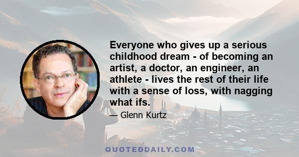 Everyone who gives up a serious childhood dream - of becoming an artist, a doctor, an engineer, an athlete - lives the rest of their life with a sense of loss, with nagging what ifs.