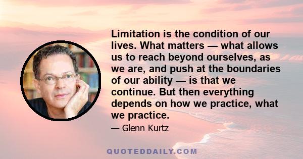 Limitation is the condition of our lives. What matters — what allows us to reach beyond ourselves, as we are, and push at the boundaries of our ability — is that we continue. But then everything depends on how we