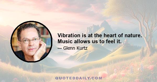 Vibration is at the heart of nature. Music allows us to feel it.