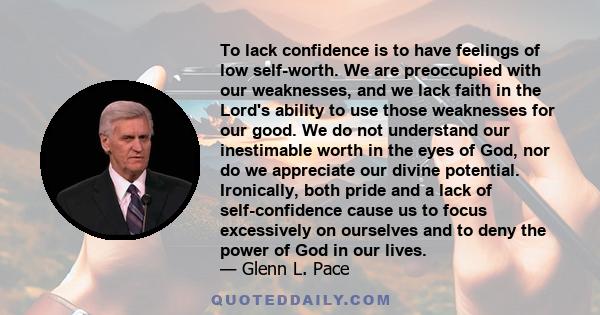 To lack confidence is to have feelings of low self-worth. We are preoccupied with our weaknesses, and we lack faith in the Lord's ability to use those weaknesses for our good. We do not understand our inestimable worth