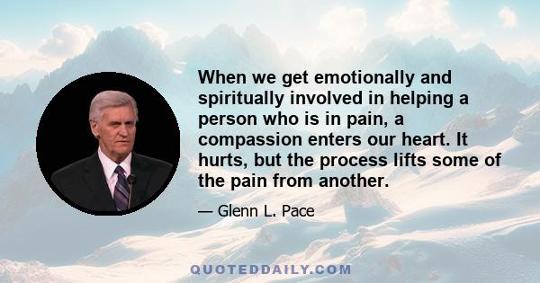 When we get emotionally and spiritually involved in helping a person who is in pain, a compassion enters our heart. It hurts, but the process lifts some of the pain from another.