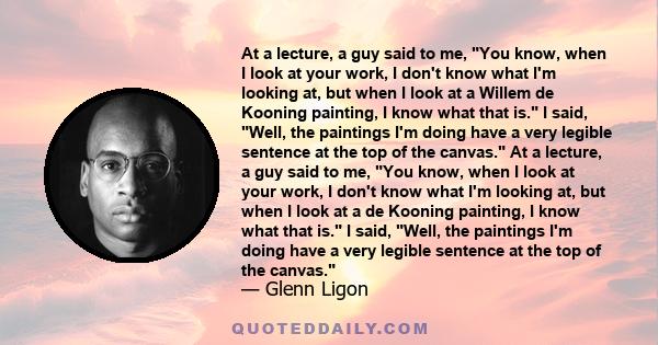 At a lecture, a guy said to me, You know, when I look at your work, I don't know what I'm looking at, but when I look at a Willem de Kooning painting, I know what that is. I said, Well, the paintings I'm doing have a