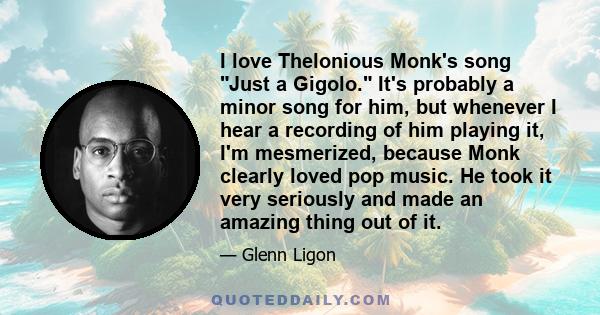 I love Thelonious Monk's song Just a Gigolo. It's probably a minor song for him, but whenever I hear a recording of him playing it, I'm mesmerized, because Monk clearly loved pop music. He took it very seriously and