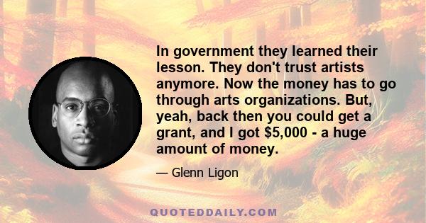 In government they learned their lesson. They don't trust artists anymore. Now the money has to go through arts organizations. But, yeah, back then you could get a grant, and I got $5,000 - a huge amount of money.