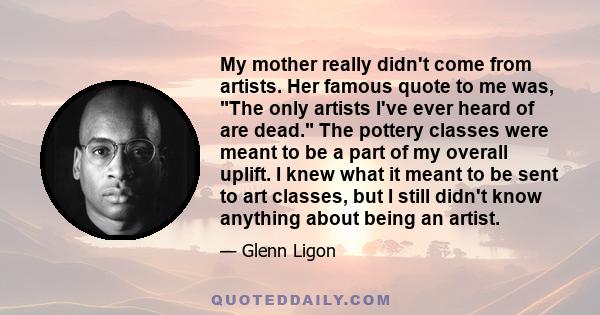 My mother really didn't come from artists. Her famous quote to me was, The only artists I've ever heard of are dead. The pottery classes were meant to be a part of my overall uplift. I knew what it meant to be sent to