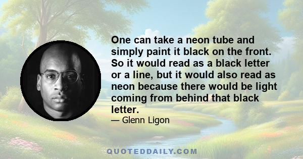 One can take a neon tube and simply paint it black on the front. So it would read as a black letter or a line, but it would also read as neon because there would be light coming from behind that black letter.