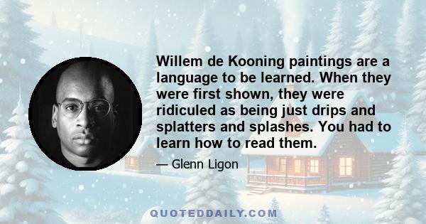 Willem de Kooning paintings are a language to be learned. When they were first shown, they were ridiculed as being just drips and splatters and splashes. You had to learn how to read them.